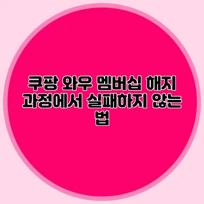 쿠팡 와우 멤버십 해지 과정에서 실패하지 않는 법
